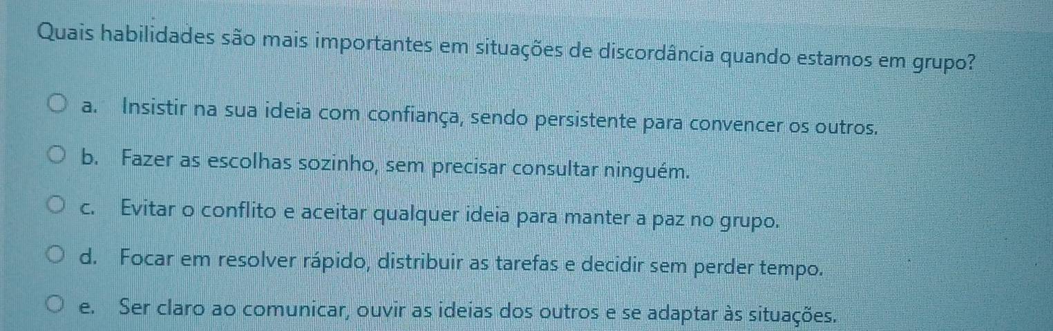 Quais habilidades são mais importantes em situações de discordância quando estamos em grupo?
a. Insistir na sua ideia com confiança, sendo persistente para convencer os outros.
b. Fazer as escolhas sozinho, sem precisar consultar ninguém.
c. Evitar o conflito e aceitar qualquer ideia para manter a paz no grupo.
d. Focar em resolver rápido, distribuir as tarefas e decidir sem perder tempo.
e. Ser claro ao comunicar, ouvir as ideias dos outros e se adaptar às situações.