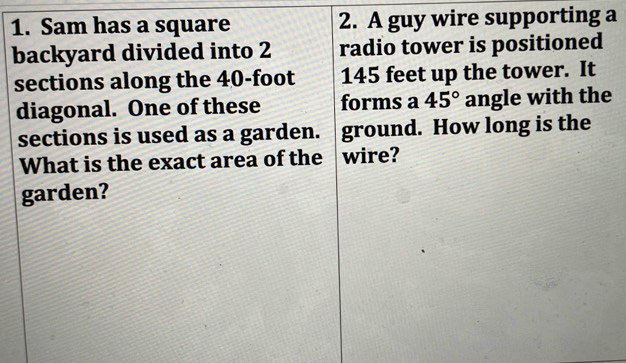 Sam has a square 2. A guy wire supporting a 
backyard divided into 2 radio tower is positioned 
sections along the 40-foot 145 feet up the tower. It 
diagonal. One of these forms a 45° angle with the 
sections is used as a garden. ground. How long is the 
What is the exact area of the wire? 
garden?