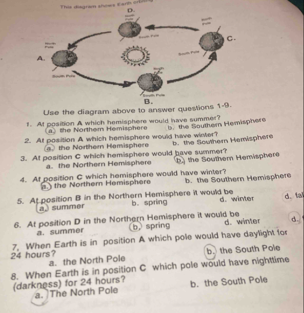 This diagram shows Earth orbil
D.
Noeth
Horth
pole
South Pole
C.
Pole Norih
South Pole
A.
Noys
South Pole
South Pole
B.
Use the diagram above to answer questions 1-9.
1. At position A which hemisphere would have summer?
athe Northern Hemisphere b. the Southern Hemisphere
2. At position A which hemisphere would have winter?
a. the Northern Hemisphere b. the Southern Hemisphere
3. At position C which hemisphere would have summer?
a. the Northern Hemisphere b the Southern Hemisphere
4. At position C which hemisphere would have winter?
a. the Northern Hemisphere b. the Southern Hemisphere
5. At position B in the Northern Hemisphere it would be
a summer b. spring d.winter d、 fal
6. At position D in the Northern Hemisphere it would be
a. summer b spring d. winter d.
7, When Earth is in position A which pole would have daylight for
24 hours?
a. the North Pole b. the South Pole
8. When Earth is in position C which pole would have nighttime
(darkness) for 24 hours?
a. The North Pole b. the South Pole