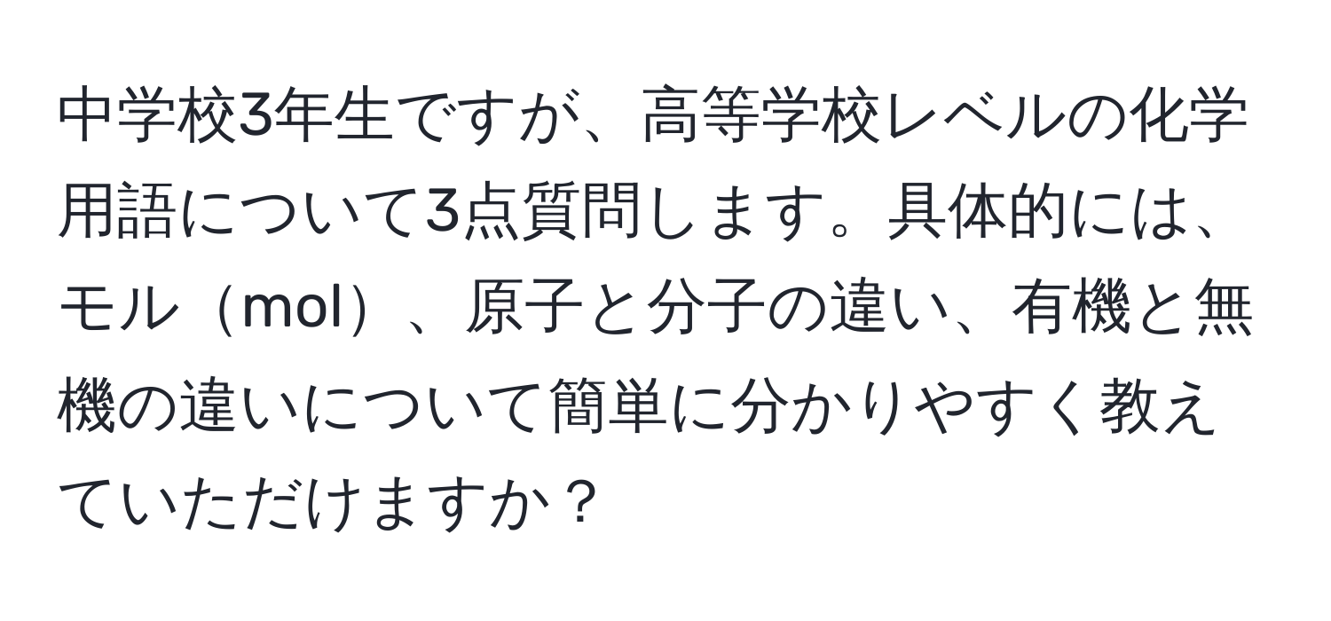 中学校3年生ですが、高等学校レベルの化学用語について3点質問します。具体的には、モルmol、原子と分子の違い、有機と無機の違いについて簡単に分かりやすく教えていただけますか？