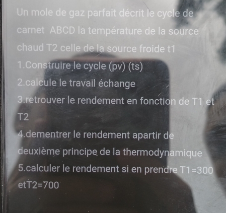 Un mole de gaz parfait décrit le cycle de 
carnet ABCD la température de la source 
chaud T2 celle de la source froide t1 
1.Construire le cycle (pv) (ts) 
2.calcule le travail échange 
3.retrouver le rendement en fonction de T1 et
T2
4.dementrer le rendement apartir de 
deuxième principe de la thermodynamique 
5.calculer le rendement si en prendre T1=300
etT2=700