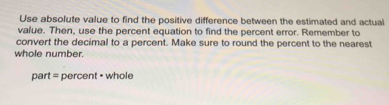 Use absolute value to find the positive difference between the estimated and actual 
value. Then, use the percent equation to find the percent error. Remember to 
convert the decimal to a percent. Make sure to round the percent to the nearest 
whole number. 
part = percent • whole