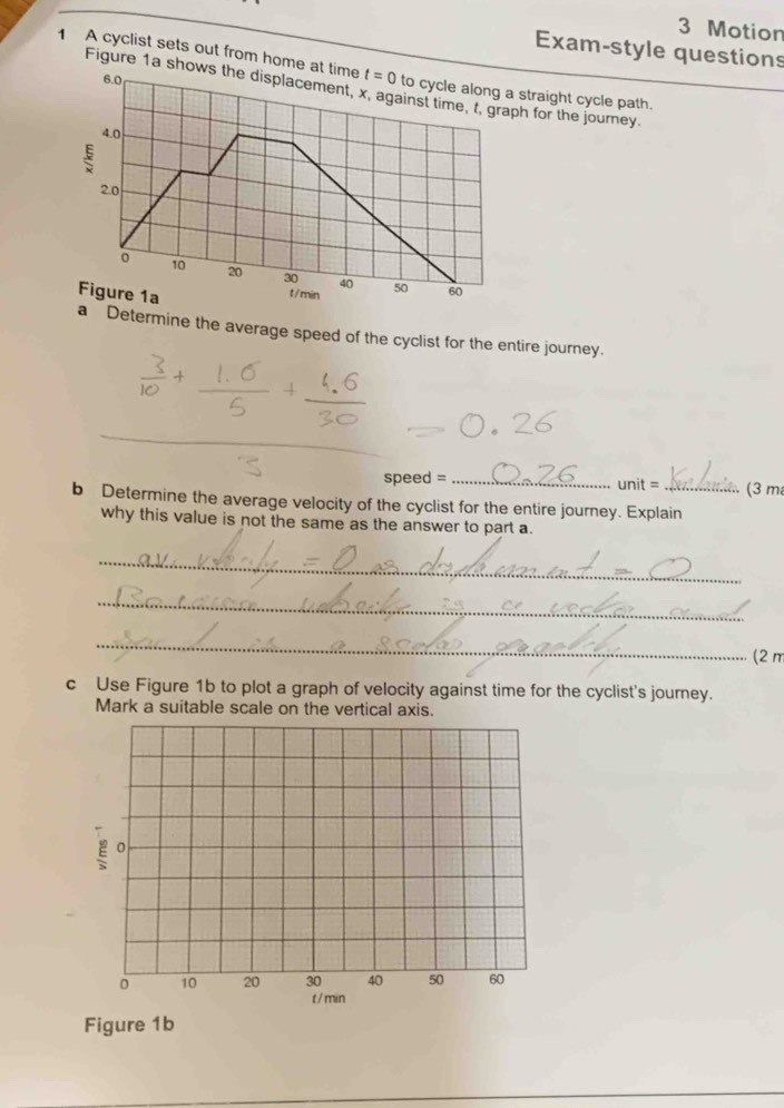 Motion 
Exam-style questions 
1 A cyclist sets out from home at time t=0 to cycle along a straight cycle path.
6.0
Figure 1a shows the displacement, x, against time, t, graph for the journey.
4.0
2.0
。 10 20 30 40 50 60
Figure 1a
t / min
a Determine the average speed of the cyclist for the entire journey. 
_ 
_ 
speed = _unit = ... (3 m
b Determine the average velocity of the cyclist for the entire journey. Explain 
why this value is not the same as the answer to part a. 
_ 
_ 
_ 
(2 π 
c Use Figure 1b to plot a graph of velocity against time for the cyclist's journey. 
Mark a suitable scale on the vertical axis.