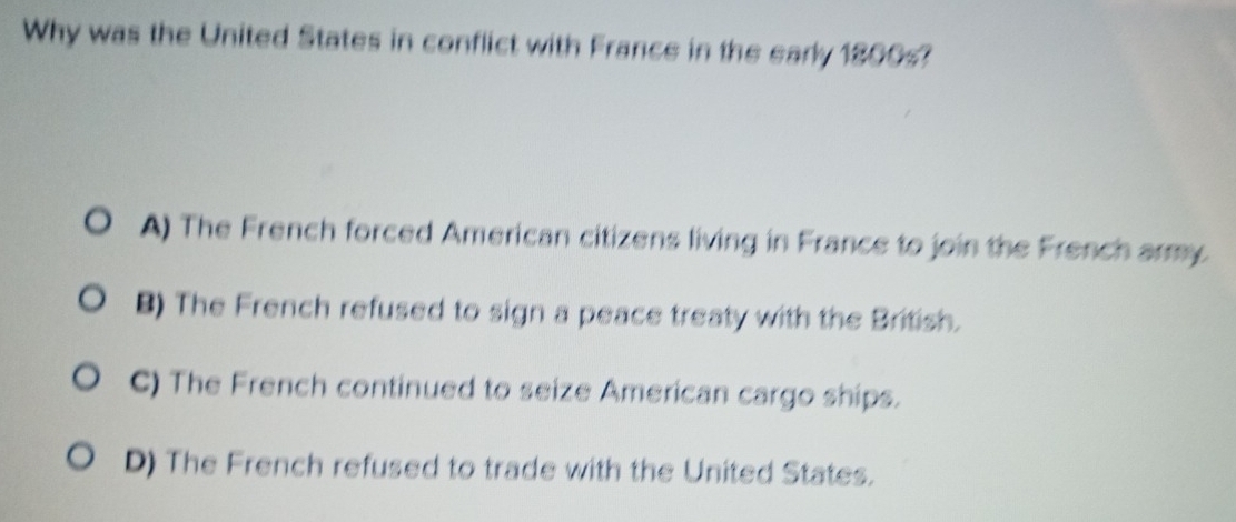 Why was the United States in conflict with France in the early 1800s?
A) The French forced American citizens living in France to join the French army
B) The French refused to sign a peace treaty with the British.
C) The French continued to seize American cargo ships.
D) The French refused to trade with the United States.