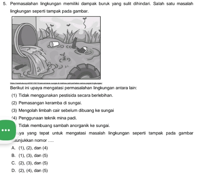 Permasalahan lingkungan memiliki dampak buruk yang sulit dihindari. Salah satu masalah
lingkungan seperti tampak pada gambar.
1 pS/ D
Berikut ini upaya mengatasi permasalahan lingkungan antara lain:
(1) Tidak menggunakan pestisida secara berlebihan.
(2) Pemasangan keramba di sungai.
(3) Mengolah limbah cair sebelum dibuang ke sungai
(4) Penggunaan teknik mina padi.
Tidak membuang sambah anorganik ke sungai.
paya yang tepat untuk mengatasi masalah lingkungan seperti tampak pada gambar 
unjukkan nomor ....
A. (1),(2) , dan (4)
B. (1),(3) , dan (5)
C. (2), (3) , dan (5)
D. (2), (4) , dan (5)