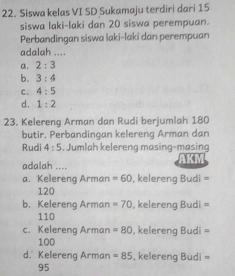 Siswa kelas VI SD Sukamaju terdiri dari 15
siswa laki-laki dan 20 siswa perempuan.
Perbandingan siswa laki-laki dan perempuan
adalah ....
a. 2:3
b. 3:4
C. 4:5
d. 1:2
23. Kelereng Arman dan Rudi berjumlah 180
butir. Perbandingan kelereng Arman dan
Rudi 4:5. Jumlah kelereng masing-masing
adalah ....
a. Kelereng Arman =60 , kelereng Budi =
120
b. Kelereng Arman =70 , kelereng Budi =
110
c. Kelereng Arman =80 , kelereng Budi =
100
d. Kelereng Arman =85 , kelereng Budi =
95