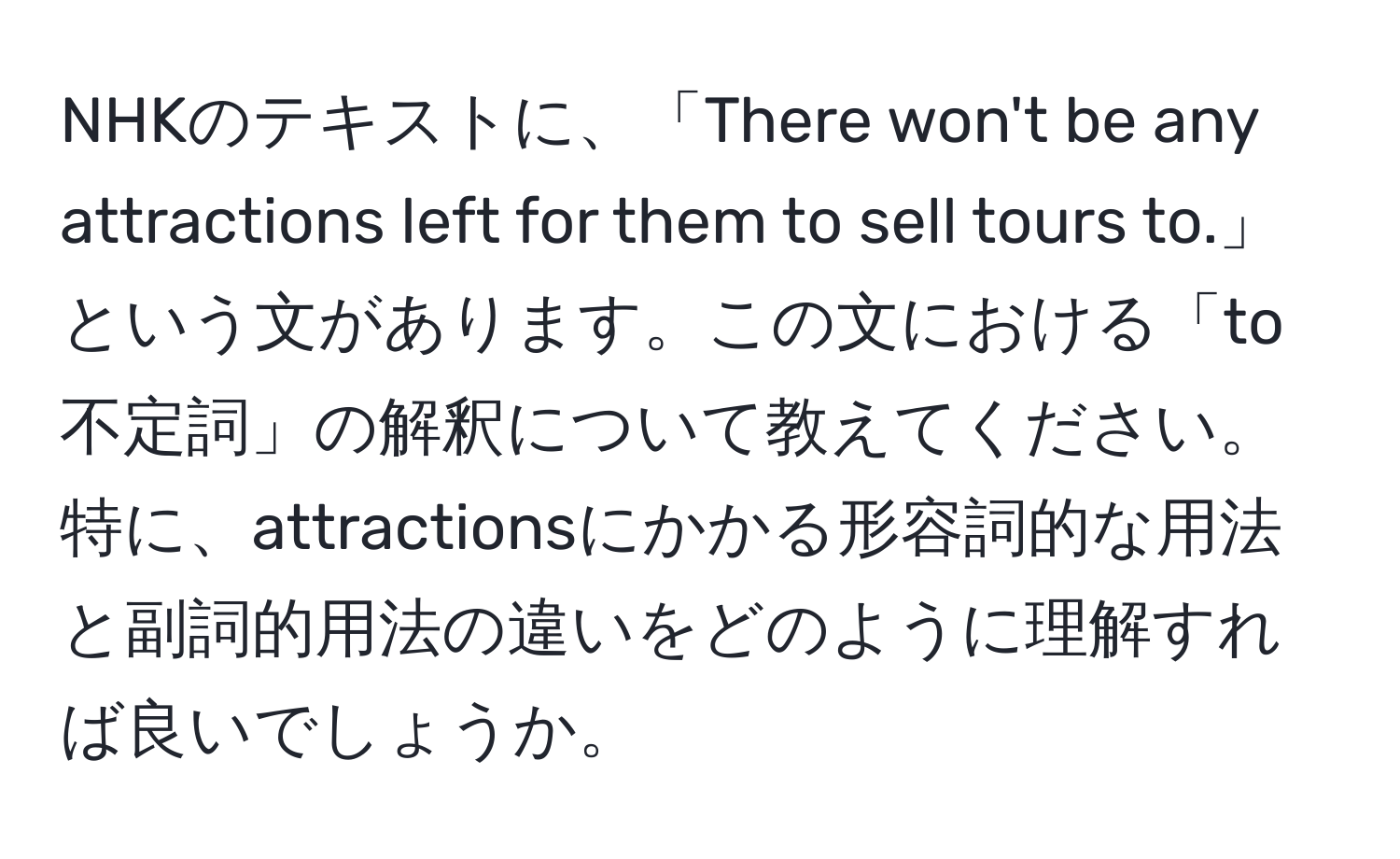 NHKのテキストに、「There won't be any attractions left for them to sell tours to.」という文があります。この文における「to不定詞」の解釈について教えてください。特に、attractionsにかかる形容詞的な用法と副詞的用法の違いをどのように理解すれば良いでしょうか。