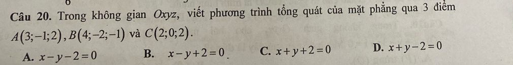 Trong không gian Oxyz, viết phương trình tổng quát của mặt phẳng qua 3 điểm
A(3;-1;2), B(4;-2;-1) và C(2;0;2).
A. x-y-2=0 B. x-y+2=0 C. x+y+2=0 D. x+y-2=0