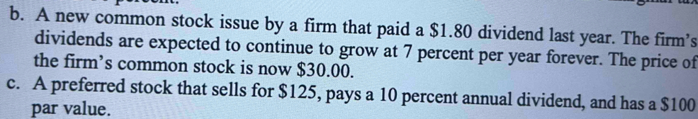 A new common stock issue by a firm that paid a $1.80 dividend last year. The firm’s 
dividends are expected to continue to grow at 7 percent per year forever. The price of 
the firm’s common stock is now $30.00. 
c. A preferred stock that sells for $125, pays a 10 percent annual dividend, and has a $100
par value.