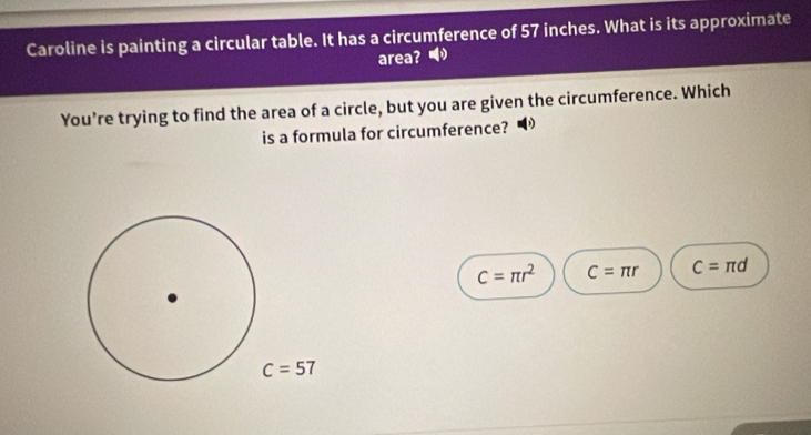 Caroline is painting a circular table. It has a circumference of 57 inches. What is its approximate
area? 
You're trying to find the area of a circle, but you are given the circumference. Which
is a formula for circumference? D
c=π r^2 C=π r C=π d
C=57