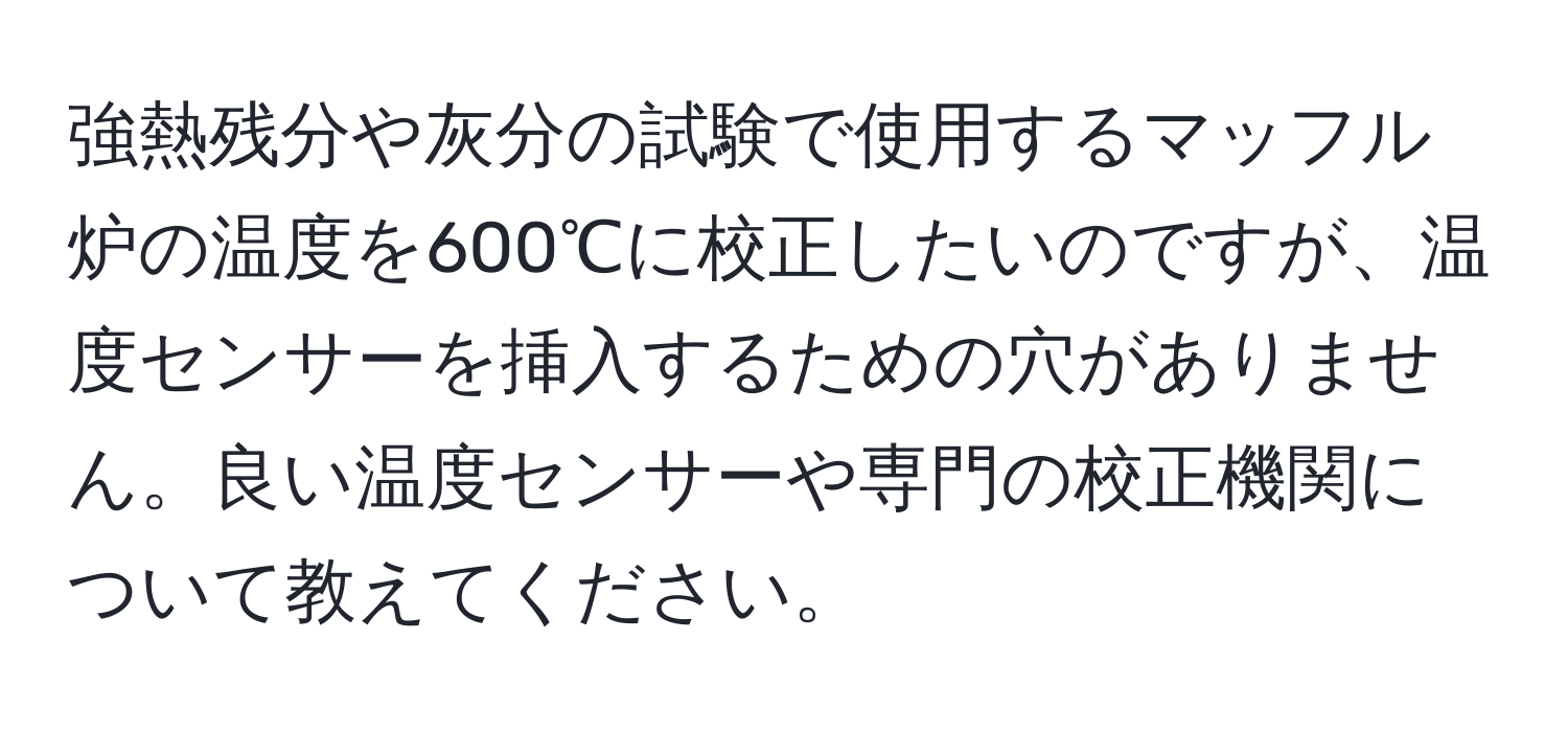 強熱残分や灰分の試験で使用するマッフル炉の温度を600℃に校正したいのですが、温度センサーを挿入するための穴がありません。良い温度センサーや専門の校正機関について教えてください。