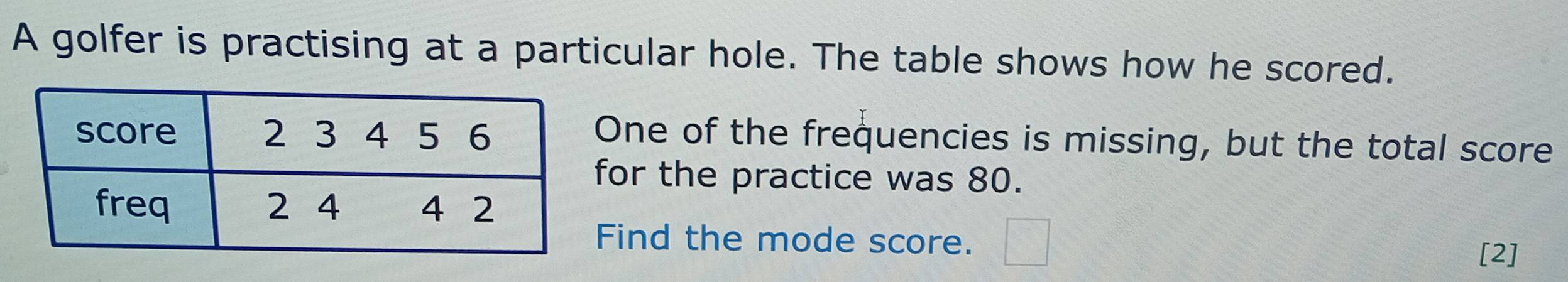 A golfer is practising at a particular hole. The table shows how he scored. 
ne of the frequencies is missing, but the total score 
or the practice was 80. 
ind the mode score. □ 
[2]