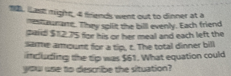 est might, 4 friends went out to dinner at a 
nest murant. They split the bill evenly. Each friend 
paid $12.75 for his or her meal and each left the 
samme amount for a tip, c. The total dinner bill 
ncuading the tip was $61. What equation could 
you use to describe the situation?