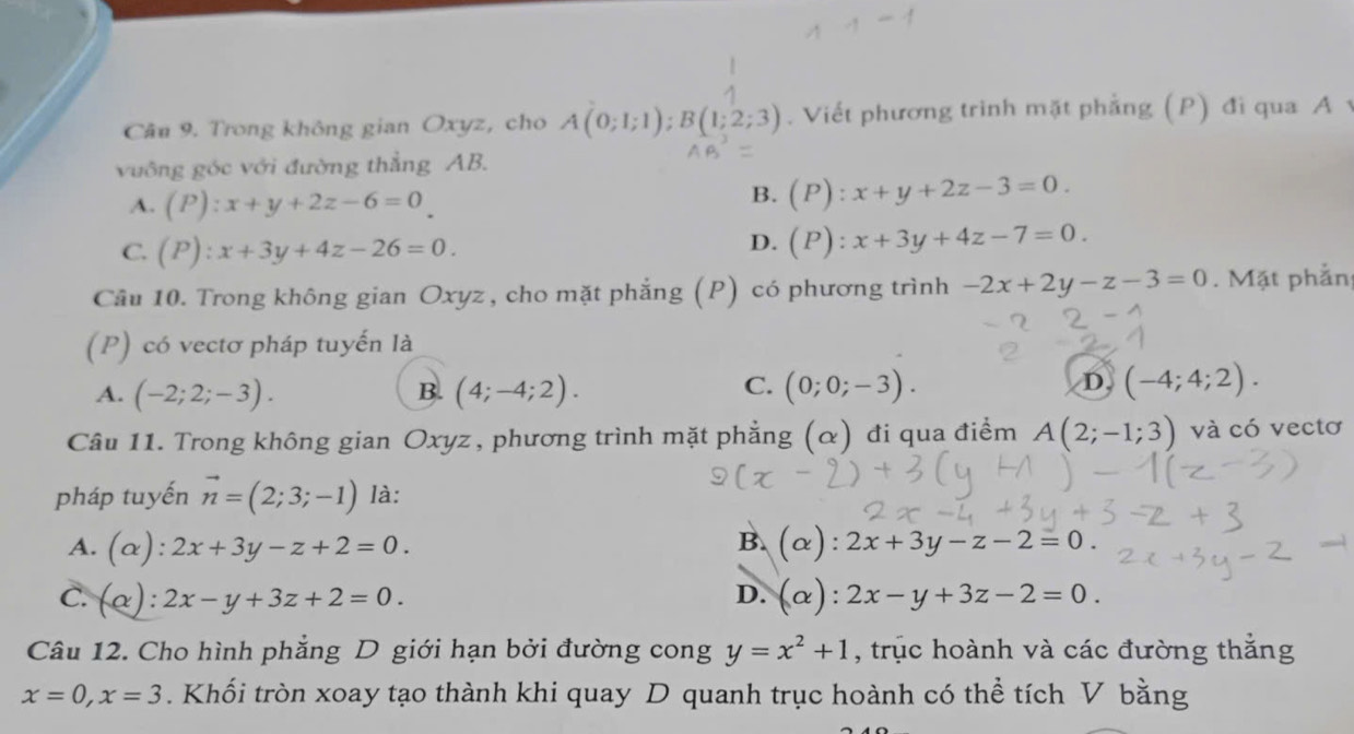 Trong không gian Oxyz, cho A(0;1;1); B(1;2;3). Viết phương trình mặt phẳng (P) đi qua A v
vuông góc với đường thẳng AB.
A. (P):x+y+2z-6=0
B. (P):x+y+2z-3=0.
C. (P):x+3y+4z-26=0.
D. (P):x+3y+4z-7=0. 
Câu 10. Trong không gian Oxyz , cho mặt phẳng (P) có phương trình -2x+2y-z-3=0. Mặt phần
(P) có vectơ pháp tuyến là
C.
A. (-2;2;-3). (4;-4;2). (0;0;-3). 
B.
D (-4;4;2). 
Câu 11. Trong không gian Oxyz , phương trình mặt phẳng (α) đi qua điểm A(2;-1;3) và có vectơ
pháp tuyến vector n=(2;3;-1) là:
A. (alpha ):2x+3y-z+2=0.
B. alpha ) 2x+3y-z-2=0.
D.
C. (alpha ):2x-y+3z+2=0. (alpha ):2x-y+3z-2=0. 
Câu 12. Cho hình phẳng D giới hạn bởi đường cong y=x^2+1 , trục hoành và các đường thắng
x=0, x=3. Khối tròn xoay tạo thành khi quay D quanh trục hoành có thể tích V bằng