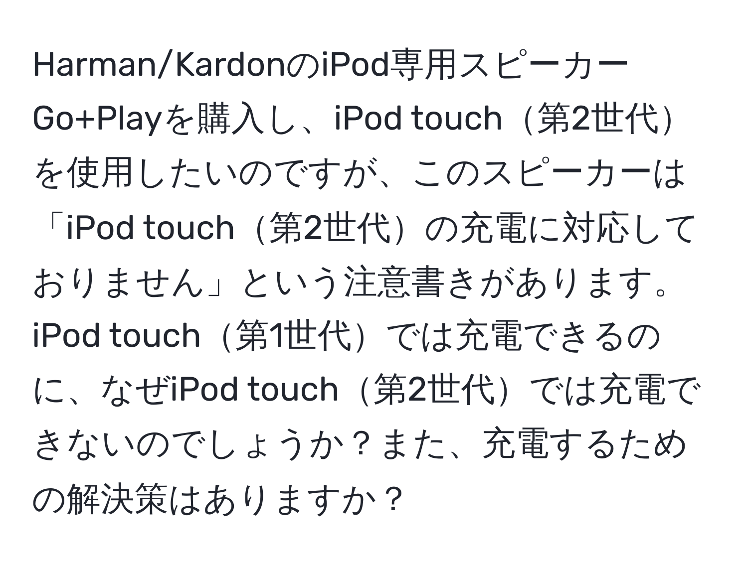 Harman/KardonのiPod専用スピーカーGo+Playを購入し、iPod touch第2世代を使用したいのですが、このスピーカーは「iPod touch第2世代の充電に対応しておりません」という注意書きがあります。iPod touch第1世代では充電できるのに、なぜiPod touch第2世代では充電できないのでしょうか？また、充電するための解決策はありますか？