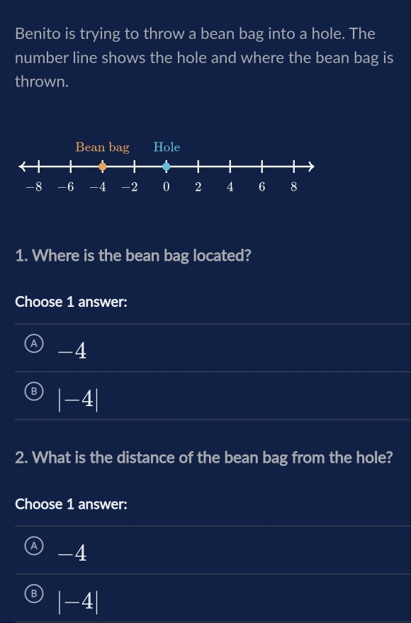 Benito is trying to throw a bean bag into a hole. The
number line shows the hole and where the bean bag is
thrown.
1. Where is the bean bag located?
Choose 1 answer:
A -4
B |-4|
2. What is the distance of the bean bag from the hole?
Choose 1 answer:
a -4
B |-4|