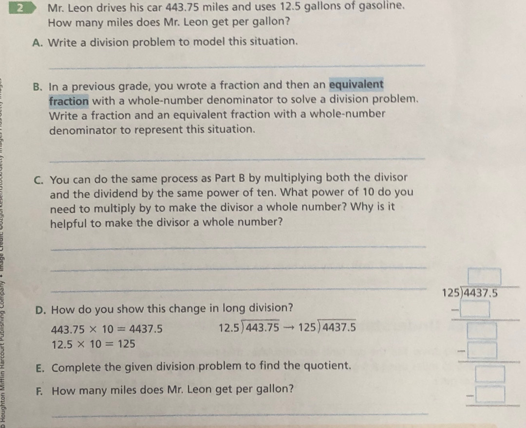 Mr. Leon drives his car 443.75 miles and uses 12.5 gallons of gasoline. 
How many miles does Mr. Leon get per gallon? 
A. Write a division problem to model this situation. 
_ 
B. In a previous grade, you wrote a fraction and then an equivalent 
fraction with a whole-number denominator to solve a division problem. 
Write a fraction and an equivalent fraction with a whole-number 
denominator to represent this situation. 
_ 
C. You can do the same process as Part B by multiplying both the divisor 
and the dividend by the same power of ten. What power of 10 do you 
need to multiply by to make the divisor a whole number? Why is it 
helpful to make the divisor a whole number? 
_ 
_ 
D. How do you show this change in long division? 
。 443.75* 10=4437.5 __
beginarrayr 12.5encloselongdiv 443.75to 125encloselongdiv 4437.5
12.5* 10=125
E. Complete the given division problem to find the quotient. 
F. How many miles does Mr. Leon get per gallon? 
beginarrayr _ frac  2005/5  5_   □ /□   hline □ endarray