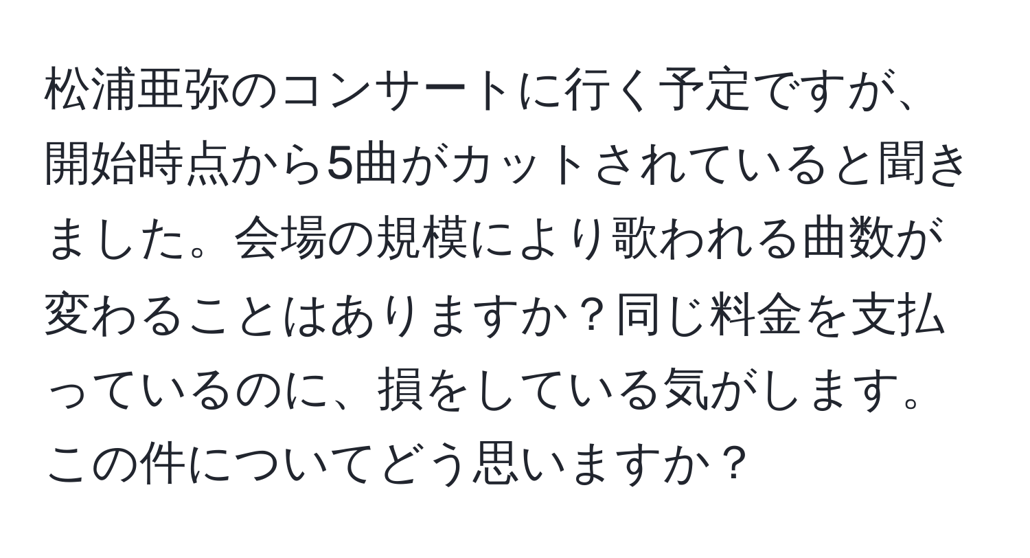 松浦亜弥のコンサートに行く予定ですが、開始時点から5曲がカットされていると聞きました。会場の規模により歌われる曲数が変わることはありますか？同じ料金を支払っているのに、損をしている気がします。この件についてどう思いますか？