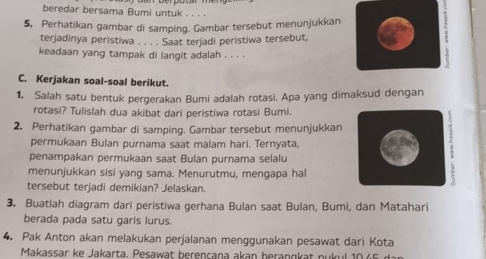 beredar bersama Bumi untuk . . . . 
5, Perhatikan gambar di samping. Gambar tersebut menunjukkan 
terjadinya peristiwa . . . . Saat terjadi peristiwa tersebut, 
keadaan yang tampak di langit adalah . . . . 
C. Kerjakan soal-soal berikut. 
1. Salah satu bentuk pergerakan Bumi adalah rotasi. Apa yang dimaksud dengan 
rotasi? Tulislah dua akibat dari peristiwa rotasi Bumi. 
2. Perhatikan gambar di samping. Gambar tersebut menunjukkan 
permukaan Bulan purnama saat malam hari. Ternyata, 
penampakan permukaan saat Bulan purnama selalu 
menunjukkan sisi yang sama. Menurutmu, mengapa hal 
tersebut terjadi demikian? Jelaskan. 
3. Buatlah diagram dari peristiwa gerhana Bulan saat Bulan, Bumi, dan Matahari 
berada pada satu garis lurus. 
4. Pak Anton akan melakukan perjalanan menggunakan pesawat dari Kota 
Makassar ke Jakarta . P esawat berencana akan beran g a n u u l 10