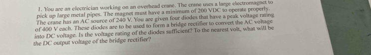 You are an electrician working on an overhead crane. The crane uses a large electromagnet to 
pick up large metal pipes. The magnet must have a minimum of 200 VDC to operate properly. 
The crane has an AC source of 240 V. You are given four diodes that have a peak voltage rating 
of 400 V each. These diodes are to be used to form a bridge rectifier to convert the AC voltage 
into DC voltage. Is the voltage rating of the diodes sufficient? To the nearest volt, what will be 
the DC output voltage of the bridge rectifier?