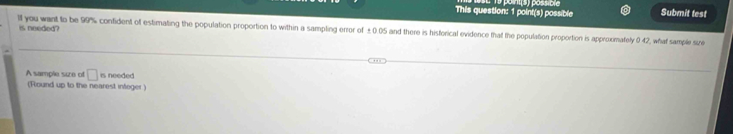 1º poits) possibie 
This question: 1 point(s) possible Submit test 
is needed? 
lf you want to be 99% confident of estimating the population proportion to within a sampling error of ±0.05 and there is historical evidence that the population proportion is approximately 0 42, what sample size 
A sample size of □ is needed 
(Round up to the nearest integer )