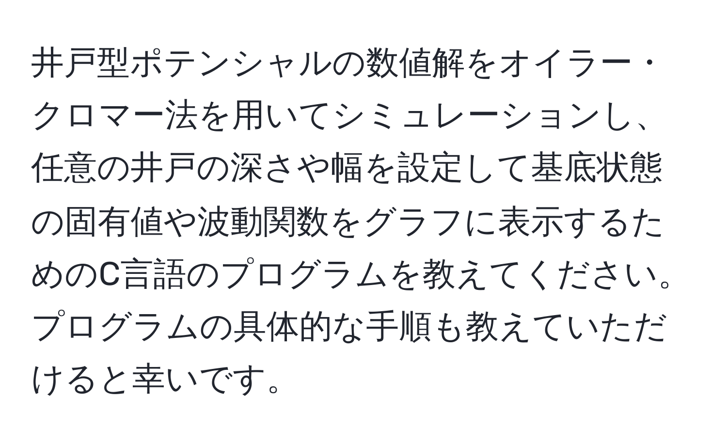 井戸型ポテンシャルの数値解をオイラー・クロマー法を用いてシミュレーションし、任意の井戸の深さや幅を設定して基底状態の固有値や波動関数をグラフに表示するためのC言語のプログラムを教えてください。プログラムの具体的な手順も教えていただけると幸いです。