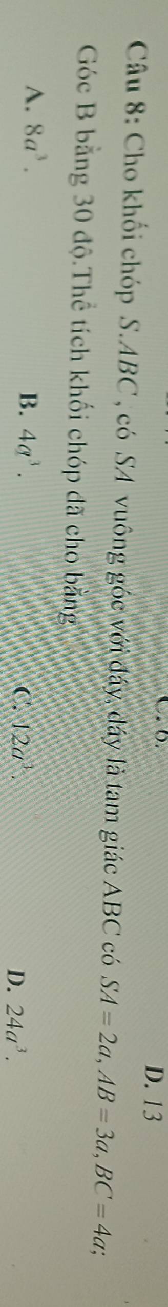D. 13
Câu 8: Cho khối chóp S. ABC , có SA vuông góc với đáy, đáy là tam giác ABC có SA=2a, AB=3a, BC=4a; 
Góc B bằng 30 độ.Thể tích khối chóp đã cho bằng
A. 8a^3. B. 4q^3. C. 12a^3. D. 24a^3.