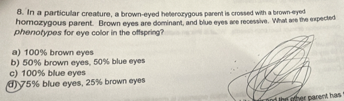 In a particular creature, a brown-eyed heterozygous parent is crossed with a brown-eyed
homozygous parent. Brown eyes are dominant, and blue eyes are recessive. What are the expected
phenotypes for eye color in the offspring?
a) 100% brown eyes
b) 50% brown eyes, 50% blue eyes
c) 100% blue eyes
d) 75% blue eyes, 25% brown eyes
nd th oth er parent has .