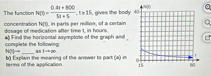 The function N(t)= (0.4t+800)/5t+5 ,t≥ 15 , gives the body
concentration N(t) , in parts per million, of a certain
dosage of medication after time t, in hours.
a) Find the horizontal asymptote of the graph and
complete the following:
N(t)→ _as tto ∈fty .
b) Explain the meaning of the answer to part (a) in 
terms of the application.