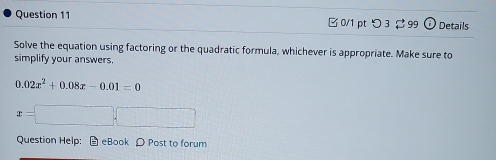 □ 0/1 pt つ 3 99 odot Details 
Solve the equation using factoring or the quadratic formula, whichever is appropriate. Make sure to 
simplify your answers.
0.02x^2+0.08x-0.01=0
x=□ ,□
Question Help: # eBook ρ Post to forum