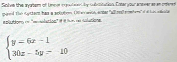 Solve the system of linear equations by substitution. Enter your answer as an ordered 
pairif the system has a solution. Otherwise, enter "all real mumiters" if it has infnite 
solutions or "no solution" if it has no solutions.
beginarrayl y=6x-1 30x-5y=-10endarray.