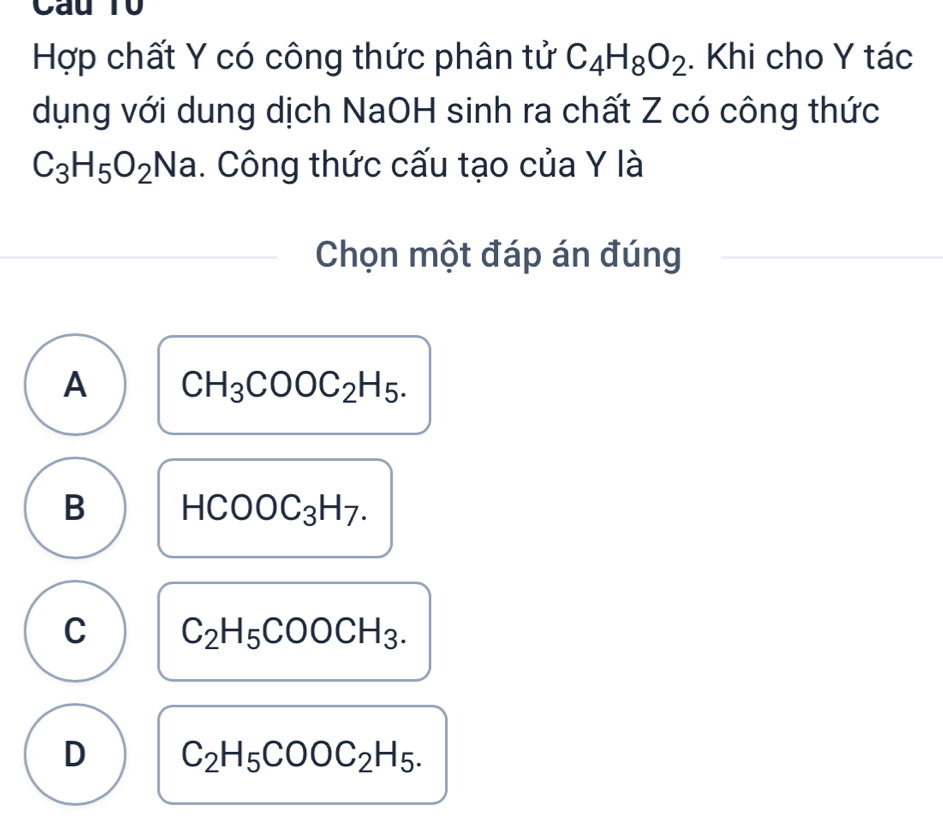 Cau T0
Hợp chất Y có công thức phân tử C_4H_8O_2. Khi cho Y tác
dụng với dung dịch NaOH sinh ra chất Z có công thức
C_3H_5O_2Na. Công thức cấu tạo của Y là
Chọn một đáp án đúng
A CH_3COOC_2H_5.
B HCOOC_3H_7.
C C_2H_5COOCH_3.
D C_2H_5COOC_2H_5.