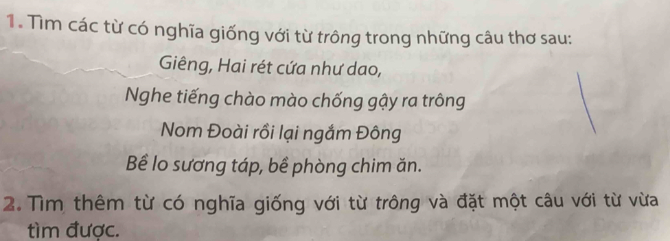 Tìm các từ có nghĩa giống với từ trông trong những câu thơ sau: 
Giêng, Hai rét cứa như dao, 
Nghe tiếng chào mào chống gậy ra trông 
Nom Đoài rồi lại ngắm Đông 
Bể lo sương táp, bề phòng chim ăn. 
2.Tìm thêm từ có nghĩa giống với từ trông và đặt một câu với từ vừa 
tìm được.