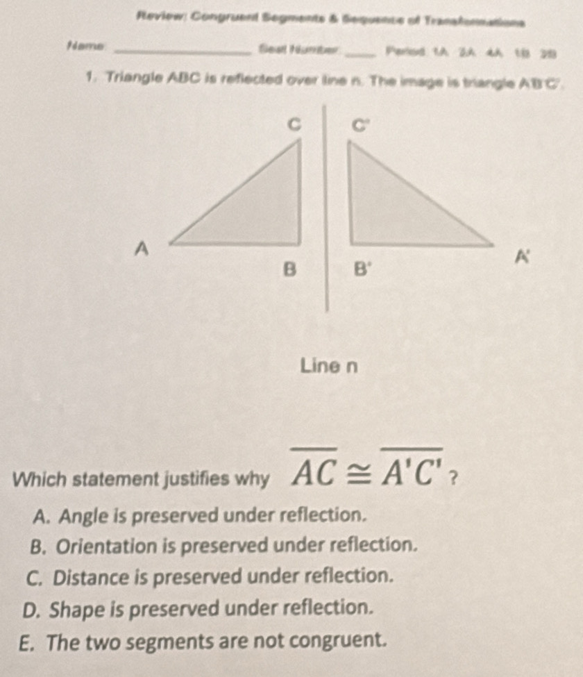 Review: Congruent Segments & Sequencs of Tranalonnations
9 d merum _Seal H rte _Perlod 1.A 2A 4A 1.8 213
1. Triangle ABC is reflected over line n. The image is trangle AB'C'.
 
 
Line n
Which statement justifies why overline AC≌ overline A'C' ?
A. Angle is preserved under reflection.
B. Orientation is preserved under reflection.
C. Distance is preserved under reflection.
D. Shape is preserved under reflection.
E. The two segments are not congruent.