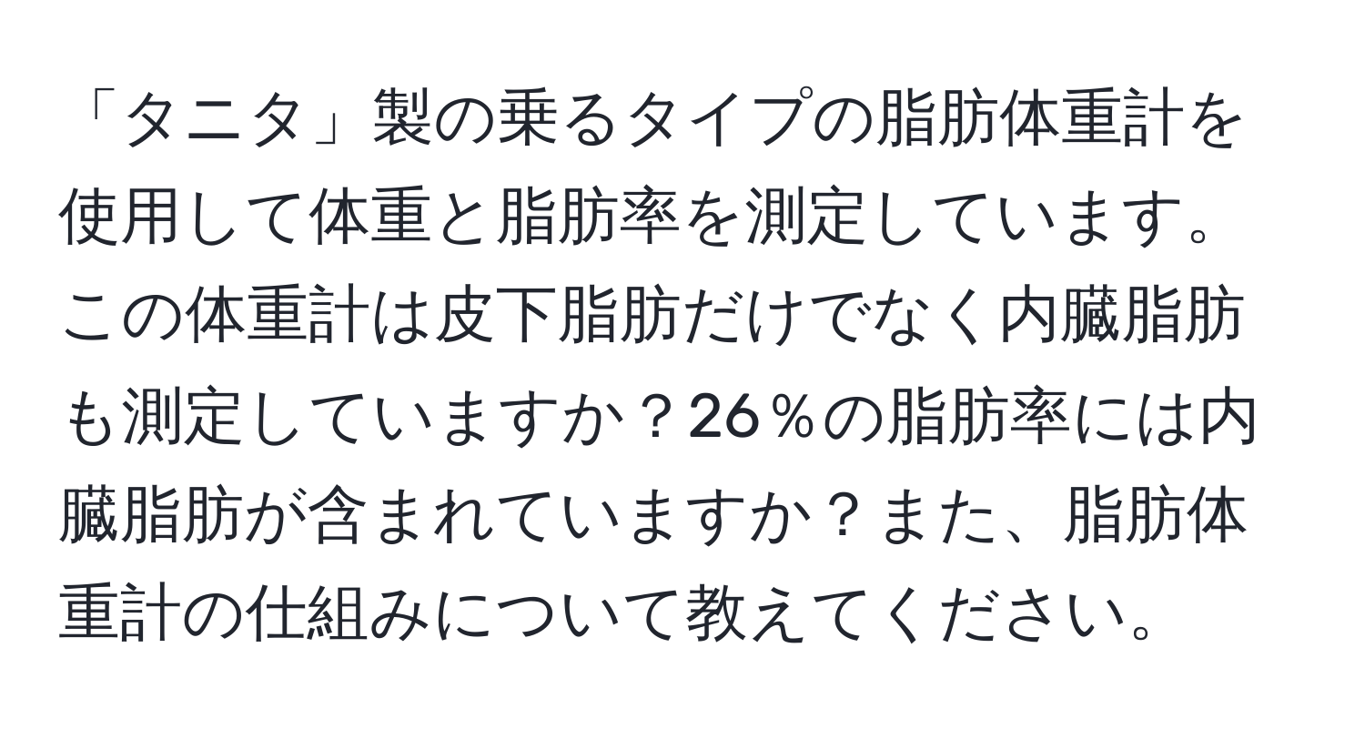 「タニタ」製の乗るタイプの脂肪体重計を使用して体重と脂肪率を測定しています。この体重計は皮下脂肪だけでなく内臓脂肪も測定していますか？26％の脂肪率には内臓脂肪が含まれていますか？また、脂肪体重計の仕組みについて教えてください。