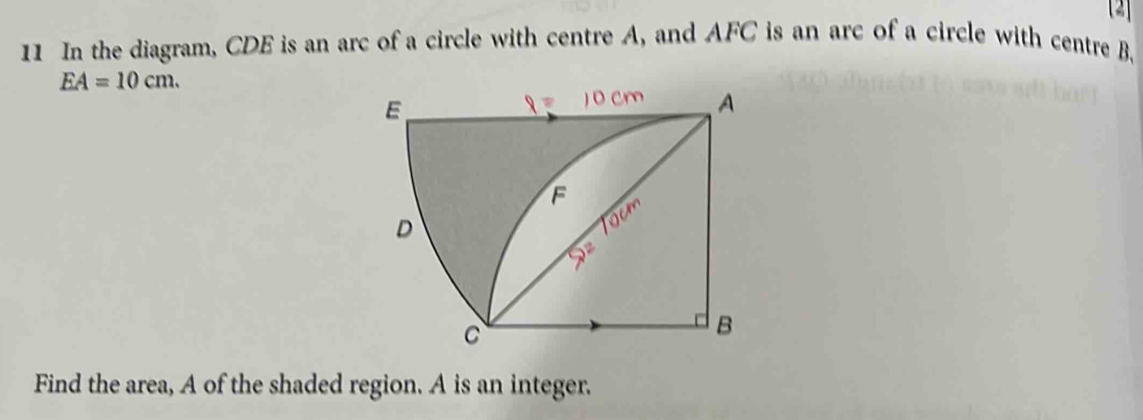 [2] 
11 In the diagram, CDE is an arc of a circle with centre A, and AFC is an arc of a circle with centre B
EA=10cm. 
Find the area, A of the shaded region. A is an integer.