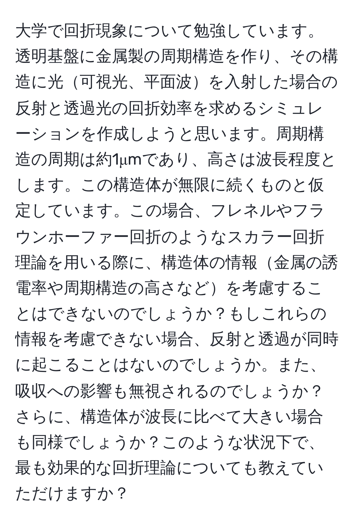 大学で回折現象について勉強しています。透明基盤に金属製の周期構造を作り、その構造に光可視光、平面波を入射した場合の反射と透過光の回折効率を求めるシミュレーションを作成しようと思います。周期構造の周期は約1μmであり、高さは波長程度とします。この構造体が無限に続くものと仮定しています。この場合、フレネルやフラウンホーファー回折のようなスカラー回折理論を用いる際に、構造体の情報金属の誘電率や周期構造の高さなどを考慮することはできないのでしょうか？もしこれらの情報を考慮できない場合、反射と透過が同時に起こることはないのでしょうか。また、吸収への影響も無視されるのでしょうか？さらに、構造体が波長に比べて大きい場合も同様でしょうか？このような状況下で、最も効果的な回折理論についても教えていただけますか？