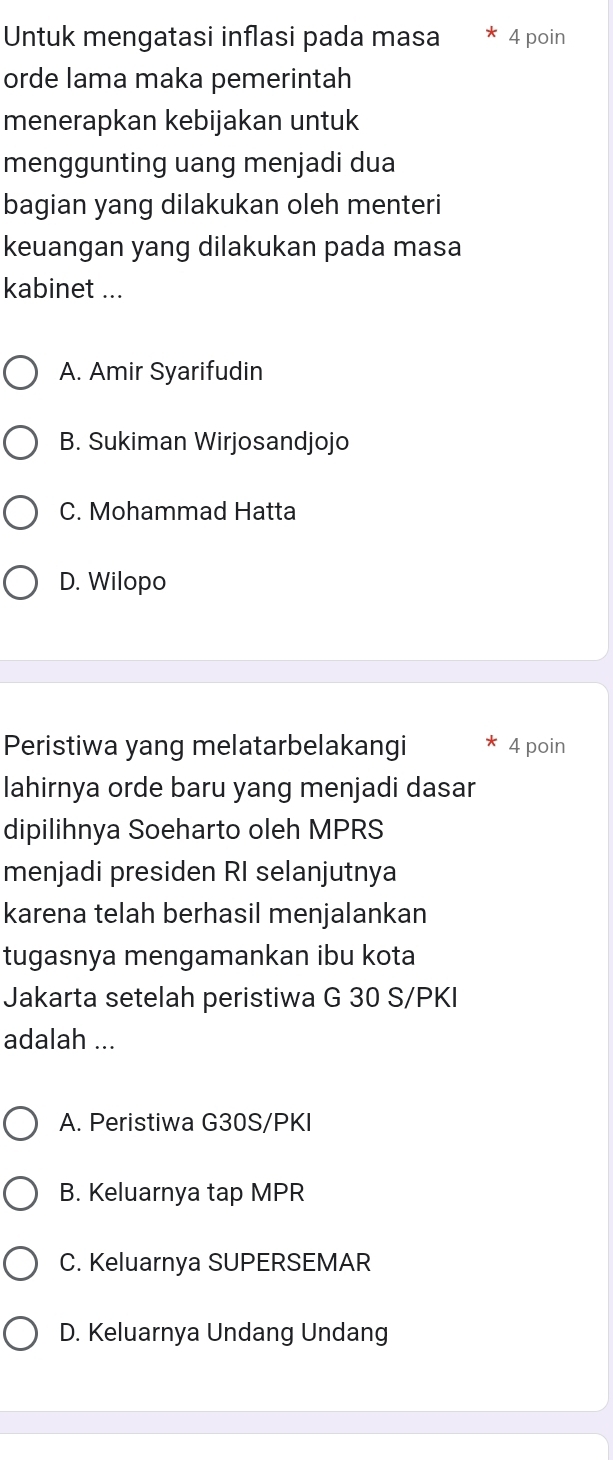 Untuk mengatasi inflasi pada masa 4 poin
orde lama maka pemerintah
menerapkan kebijakan untuk
menggunting uang menjadi dua
bagian yang dilakukan oleh menteri
keuangan yang dilakukan pada masa
kabinet ...
A. Amir Syarifudin
B. Sukiman Wirjosandjojo
C. Mohammad Hatta
D. Wilopo
Peristiwa yang melatarbelakangi 4 poin
lahirnya orde baru yang menjadi dasar
dipilihnya Soeharto oleh MPRS
menjadi presiden RI selanjutnya
karena telah berhasil menjalankan
tugasnya mengamankan ibu kota
Jakarta setelah peristiwa G 30 S/PKI
adalah ...
A. Peristiwa G30S/PKI
B. Keluarnya tap MPR
C. Keluarnya SUPERSEMAR
D. Keluarnya Undang Undang