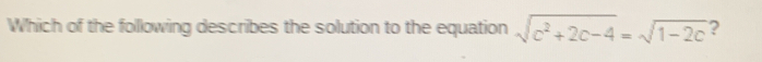 Which of the following describes the solution to the equation sqrt(c^2+2c-4)=sqrt(1-2c) ?