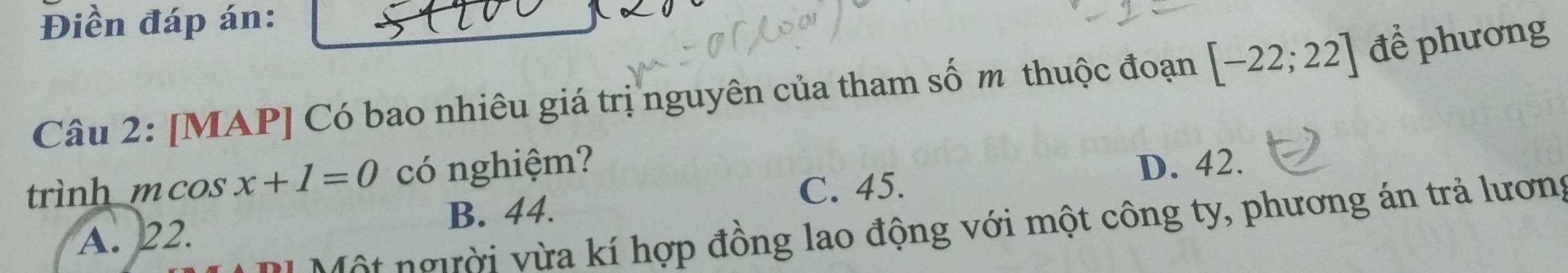 Điền đáp án:
Câu 2: [MAP] Có bao nhiêu giá trị nguyên của tham số m thuộc đoạn [-22;22] để phương
trình mcos x+1=0 có nghiệm?
C. 45. D. 42.
B. 44.
Một người vừa kí hợp đồng lao động với một công ty, phương án trả lương
A. 22.