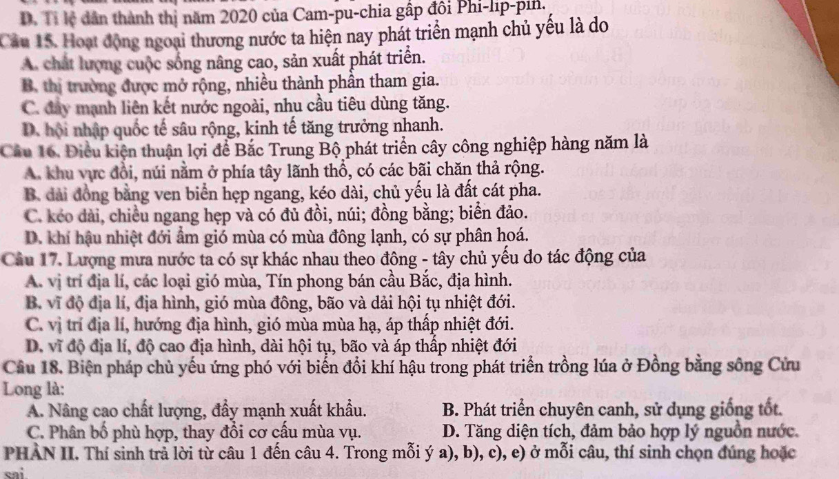 D. Tỉ lệ dân thành thị năm 2020 của Cam-pu-chia gấp đôi Phi-lip-pin.
Cầu 15. Hoạt động ngoại thương nước ta hiện nay phát triển mạnh chủ yếu là do
A. chất lượng cuộc sống nâng cao, sản xuất phát triển.
B. thị trường được mở rộng, nhiều thành phần tham gia.
C. đay mạnh liên kết nước ngoài, nhu cầu tiêu dùng tăng.
D. hội nhập quốc tế sâu rộng, kinh tế tăng trưởng nhanh.
Câầu 16. Điều kiện thuận lợi để Bắc Trung Bộ phát triển cây công nghiệp hàng năm là
A. khu vực đổi, núi nằm ở phía tây lãnh thổ, có các bãi chăn thả rộng.
B. đài đồng bằng ven biển hẹp ngang, kéo dài, chủ yếu là đất cát pha.
C. kéo dài, chiều ngang hẹp và có đủ đồi, núi; đồng bằng; biển đảo.
D. khí hậu nhiệt đới ẩm gió mùa có mùa đông lạnh, có sự phân hoá.
Cầâu 17. Lượng mưa nước ta có sự khác nhau theo đông - tây chủ yếu do tác động của
A. vị trí địa lí, các loại gió mùa, Tín phong bán cầu Bắc, địa hình.
B. vĩ độ địa lí, địa hình, gió mùa đông, bão và dải hội tụ nhiệt đới.
C. vị trí địa lí, hướng địa hình, gió mùa mùa hạ, áp thấp nhiệt đới.
D. vĩ độ địa lí, độ cao địa hình, dài hội tụ, bão và áp thấp nhiệt đới
Câu 18. Biện pháp chủ yếu ứng phó với biến đổi khí hậu trong phát triển trồng lúa ở Đồng bằng sông Cứu
Long là:
A. Nâng cao chất lượng, đẩy mạnh xuất khẩu. B. Phát triển chuyên canh, sử dụng giống tốt.
C. Phân bố phù hợp, thay đổi cơ cấu mùa vụ. D. Tăng diện tích, đảm bảo hợp lý nguồn nước.
PHẢN II. Thí sinh trả lời từ câu 1 đến câu 4. Trong mỗi ý a), b), c), e) ở mỗi câu, thí sinh chọn đúng hoặc
cai