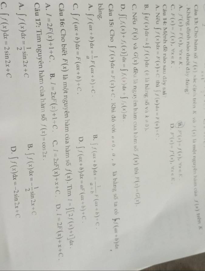 x+1
Câu 13: Cho hàm số f(x) xác định trên K và F(x) là một nguyên hàm của f(x) trên K
. Khẳng định nào dưới đây đúng7
A. f'(x)=F(x),forall x∈ K. B. F'(x)=f(x),forall x∈ K.
C. F(x)=f(x),forall x∈ K. D. F'(x)=f'(x),forall x∈ K.
Câu 14: Mệnh đề nào sau đãy sai?
A. Nếu ∈t f(x)dx=F(x)+C thì ∈t f(u)du=F(u)+C.
B. ∈t kf(x)dx=k∈t f(x)dx (k là hằng số và k!= 0).
C. Nếu F(x) và G(x) đều là nguyên hàm của hàm số f(x) thì F(x)=G(x).
D. ∈t [f_1(x)+f_2(x)]dx=∈t f_1(x)dx+∈t f_2(x)dx.
Câu 15: Cho ∈t f(x)dx=F(x)+C. Khi đó với a!= 0 ，a ,b là hằng số ta có ∈t _0f(ax+b)dx
bằng.
B.
A. ∈t f(ax+b)dx= 1/a F(ax+b)+C. ∈t f(ax+b)dx= 1/a+b F(ax+b)+C.
C. ∈t f(ax+b)dx=F(ax+b)+C.
D. ∈t f(ax+b)dx=aF(ax+b)+C.
Câu 16: Cho biết F(x) là một nguyên hàm của hàm số f(x). Tìm I=∈t [2f(x)+1]dx.
A. I=2F(x)+1+C. B. I=2xF(x)+1+C. C. I=2xF(x)+x+C. D. I=2F(x)+x+C.
Câu 17: Tìm nguyên hàm của hàm số f(x)=cos 2x.
A. ∈t f(x)dx= 1/2 sin 2x+C B. ∈t f(x)dx=- 1/2 sin 2x+C
D. ∈t f(x)dx=-2sin 2x+C
C. ∈t f(x)dx=2sin 2x+C