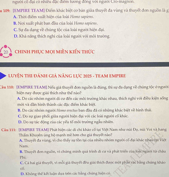 người cô đại có nhiều đặc điểm tương đồng với người Cro-magnon.
ău 109: [EMPIRE TEAM] Điểm khác biệt cơ bản giữa thuyết đa vùng và thuyết đơn nguồn là gi
A. Thời điểm xuất hiện của loài Homo sapiens.
B. Nơi xuất phát ban đầu của loài Homo sapiens.
C. Sự đa dạng về chủng tộc của loài người hiện đại.
D. Khả năng thích nghi của loài người với môi trường.
20 chINH PHỤC MọI MIềN KIẾN tHỨc
LUYỆN THI ĐÁNH GIÁ NĂNG LựC 2025 - TEAM EMPIRE
Câu 110: [EMPIRE TEAM] Nếu giả thuyết đơn nguồn là đúng, thì sự đa dạng về chủng tộc ở người
hiện nay được giải thích như thế nào?
A. Do các nhóm người di cư đến các môi trường khác nhau, thích nghi với điều kiện sống
mới và dần hình thành các đặc điểm khác biệt.
B. Do các nhóm người Homo erectus ban đầu đã có những khác biệt về hình thái.
C. Do sự giao phối giữa người hiện đại với các loài người cố khác.
D. Do sự tác động của các yếu tố môi trường ngẫu nhiên.
Câu 111: [EMPIRE TEAM] Phát hiện các di chỉ khảo cổ tại Việt Nam như núi Đọ, núi Voi và hang
Thấm Khuyên ủng hộ mạnh mẽ hờn cho giả thuyết nào?
A. Thuyết đa vùng, vì cho thấy sự tồn tại của nhiều nhóm người cố đại khác nhau tại Việt
Nam.
B. Thuyết đơn nguồn, vì chứng minh quá trình di cư và phát triển của loài người từ châu
Phi.
C. Cả hai giả thuyết, vì mỗi giả thuyết đều giải thích được một phần các bằng chứng khảo
cố.
D. Không thể kết luận dựa trên các bằng chứng hiện có.