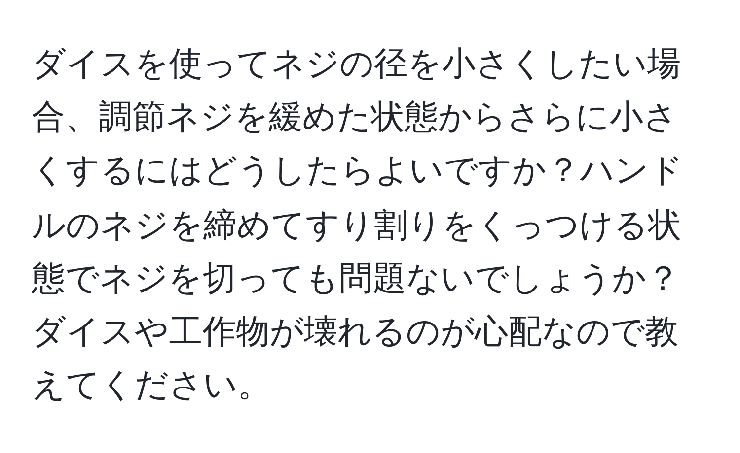 ダイスを使ってネジの径を小さくしたい場合、調節ネジを緩めた状態からさらに小さくするにはどうしたらよいですか？ハンドルのネジを締めてすり割りをくっつける状態でネジを切っても問題ないでしょうか？ダイスや工作物が壊れるのが心配なので教えてください。