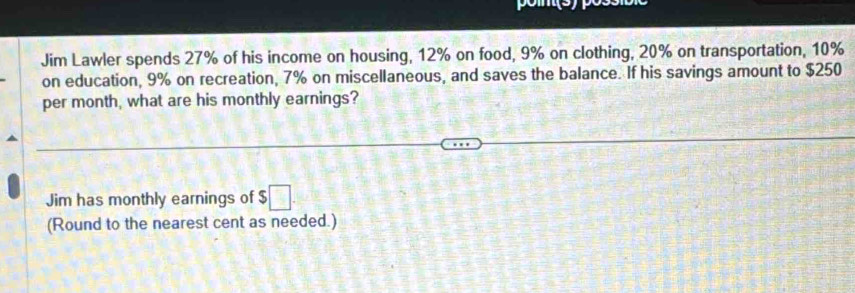 Jim Lawler spends 27% of his income on housing, 12% on food, 9% on clothing, 20% on transportation, 10%
on education, 9% on recreation, 7% on miscellaneous, and saves the balance. If his savings amount to $250
per month, what are his monthly earnings? 
Jim has monthly earnings of $ □. 
(Round to the nearest cent as needed.)