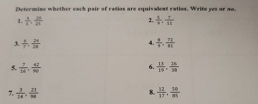 Determine whether each pair of ratios are equivalent ratios. Write yes or no. 
1.  4/5 ,  20/25  2.  5/9 ,  7/11 
3.  6/7 ,  24/28   8/9 ,  72/81 
4. 
6. 
5.  7/16 ,  42/90   13/19 ,  26/38 
7.  3/14 ,  21/98   12/17 ,  50/85 
8.