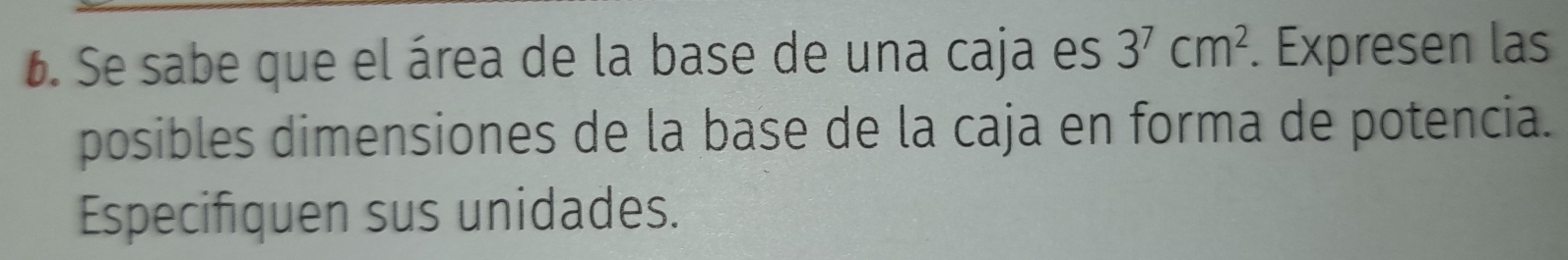 Se sabe que el área de la base de una caja es 3^7cm^2. Expresen las 
posibles dimensiones de la base de la caja en forma de potencia. 
Especifiquen sus unidades.