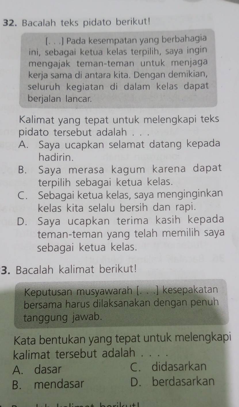 Bacalah teks pidato berikut!
[. . .] Pada kesempatan yang berbahagia
ini, sebagai ketua kelas terpilih, saya ingin
mengajak teman-teman untuk menjaga
kerja sama di antara kita. Dengan demikian,
seluruh kegiatan di dalam kelas dapat
berjalan lancar.
Kalimat yang tepat untuk melengkapi teks
pidato tersebut adalah .
A. Saya ucapkan selamat datang kepada
hadirin.
B. Saya merasa kagum karena dapat
terpilih sebagai ketua kelas.
C. Sebagai ketua kelas, saya menginginkan
kelas kita selalu bersih dan rapi.
D. Saya ucapkan terima kasih kepada
teman-teman yang telah memilih saya
sebagai ketua kelas.
3. Bacalah kalimat berikut!
Keputusan musyawarah [. . .] kesepakatan
bersama harus dilaksanakan dengan penuh
tanggung jawab.
Kata bentukan yang tepat untuk melengkapi
kalimat tersebut adalah .
A. dasar C. didasarkan
B. mendasar D. berdasarkan