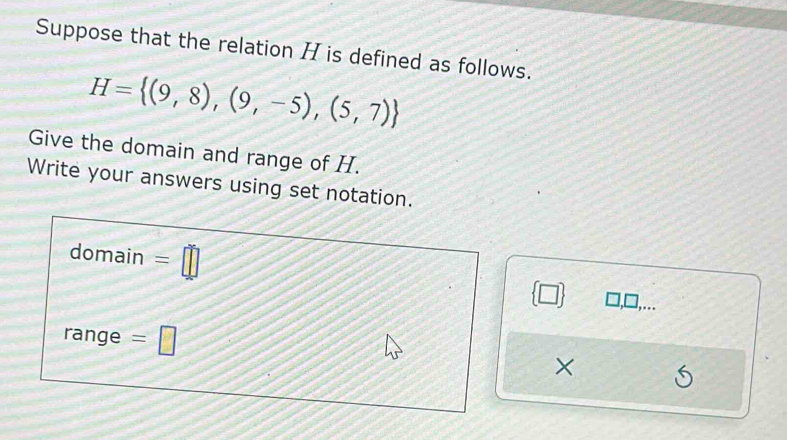 Suppose that the relation H is defined as follows.
H= (9,8),(9,-5),(5,7)
Give the domain and range of H. 
Write your answers using set notation. 
domain =□  □ . . 
range =□
×