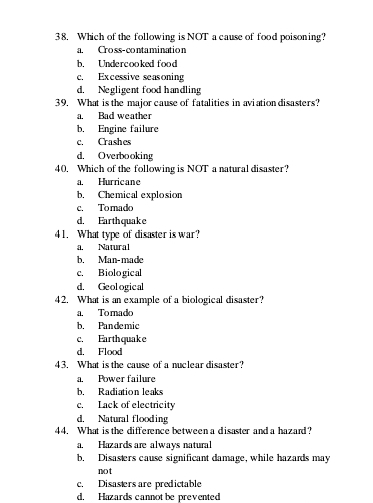 Which of the following is NOT a cause of food poisoning?
a. Cross-contamination
b. Undercooked food
c. Excessive seasoning
d. Negligent food handling
39. What is the major cause of fatalities in aviation disasters?
a. Bad weather
b. Engine failure
c. Crashes
d, Overbooking
40. Which of the following is NOT a natural disaster?
a. Hurricane
b. Chemical explosion
c. Tomado
d. Earthquake
41. What type of disaster is war?
a. Natural
b. Man-made
c. Biological
d. Geological
42. What is an example of a biological disaster?
a. Tomado
b. Pandemic
c. Earthquake
d. Flood
43. What is the cause of a nuclear disaster?
a. Power failure
b. Radiation leaks
c. Lack of electricity
d. Natural flooding
44. What is the difference between a disaster and a hazard?
a. Hazards are always natural
b, Disasters cause significant damage, while hazards may
not
c. Disasters are predictable
d, Hazards cannot be prevented